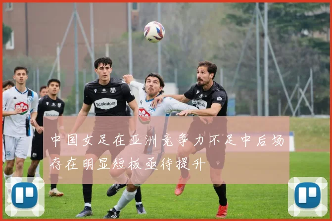 中国女足在亚洲竞争力不足中后场存在明显短板亟待提升