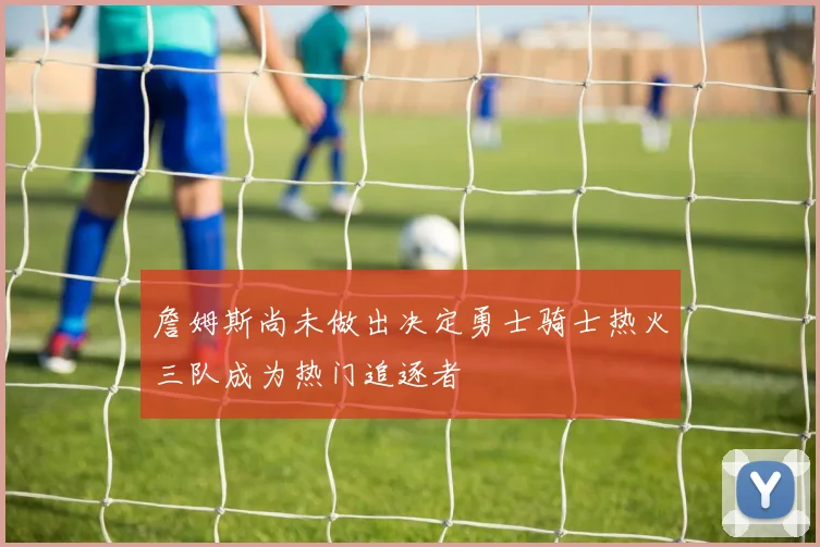 詹姆斯尚未做出决定勇士骑士热火三队成为热门追逐者