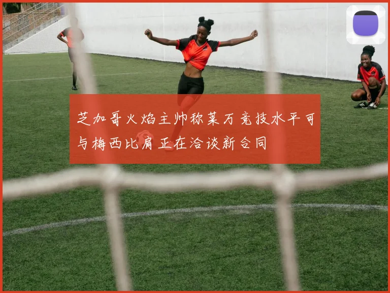 芝加哥火焰主帅称莱万竞技水平可与梅西比肩正在洽谈新合同