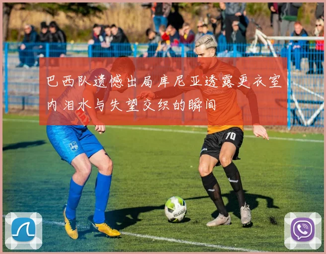 巴西队遗憾出局库尼亚透露更衣室内泪水与失望交织的瞬间