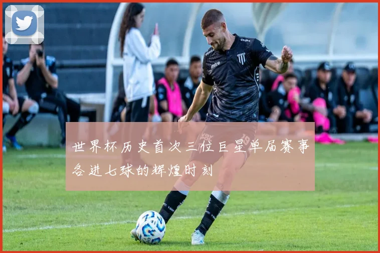 世界杯历史首次三位巨星单届赛事各进七球的辉煌时刻