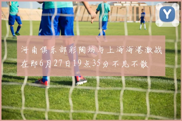 河南俱乐部彩陶坊与上海海港激战在即6月27日19点35分不见不散