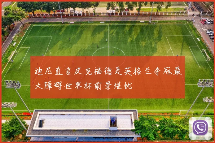 迪尼直言皮克福德是英格兰夺冠最大障碍世界杯前景堪忧