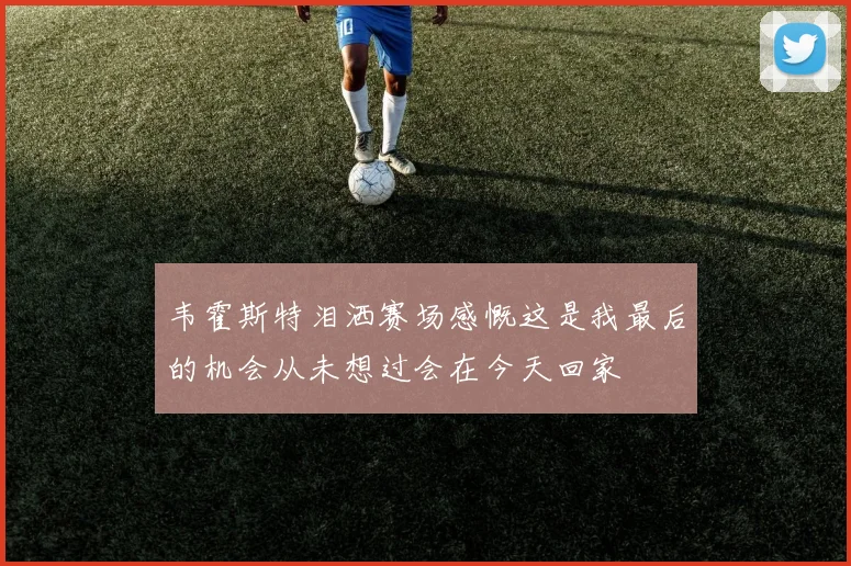 韦霍斯特泪洒赛场感慨这是我最后的机会从未想过会在今天回家