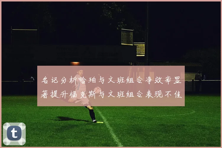 名记分析哈珀与文班组合净效率显著提升福克斯与文班组合表现不佳差距明显