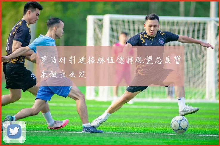 罗马对引进格林伍德持观望态度暂未做出决定
