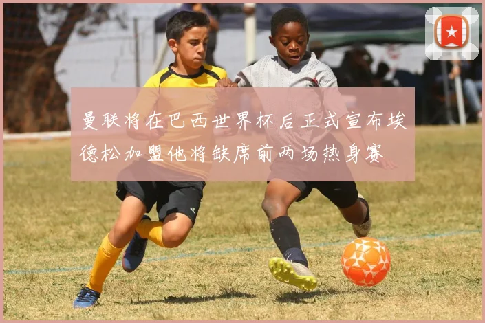曼联将在巴西世界杯后正式宣布埃德松加盟他将缺席前两场热身赛