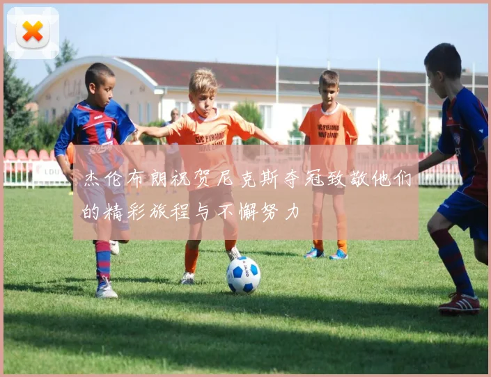 杰伦布朗祝贺尼克斯夺冠致敬他们的精彩旅程与不懈努力