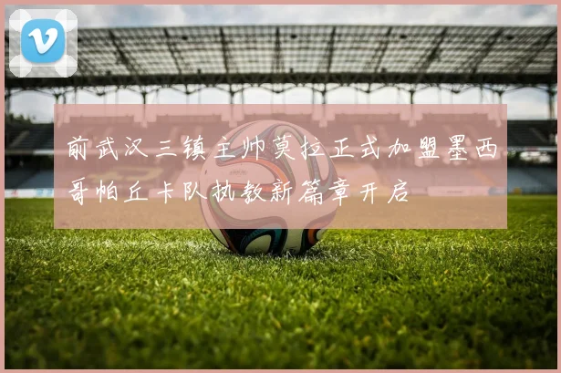 前武汉三镇主帅莫拉正式加盟墨西哥帕丘卡队执教新篇章开启