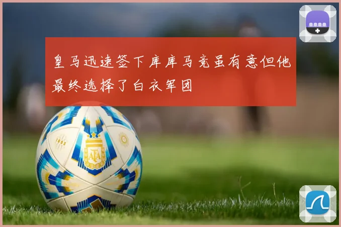 皇马迅速签下库库马竞虽有意但他最终选择了白衣军团