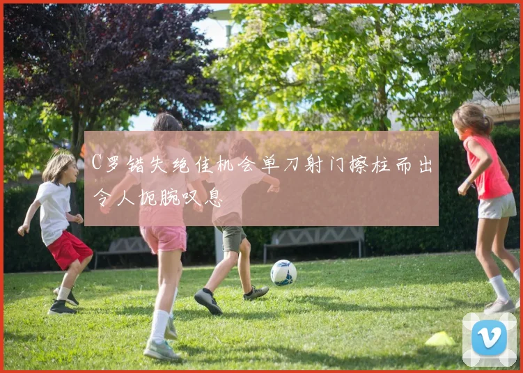 C罗错失绝佳机会单刀射门擦柱而出令人扼腕叹息