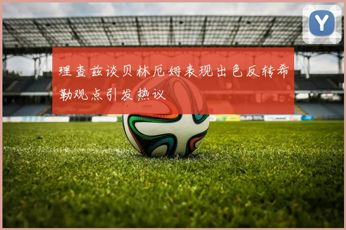 理查兹谈贝林厄姆表现出色反转希勒观点引发热议