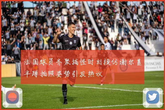 法国球员齐聚搞怪时刻模仿谢尔基半蹲拍照姿势引发热议
