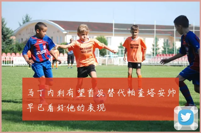 马丁内利有望首发替代帕奎塔安帅早已看好他的表现