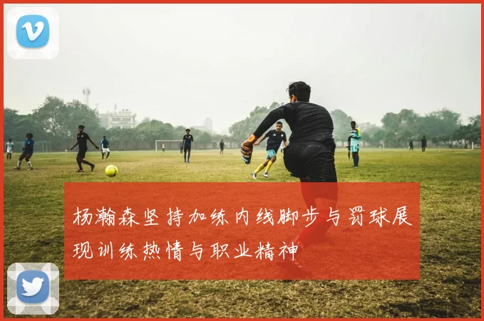 杨瀚森坚持加练内线脚步与罚球展现训练热情与职业精神