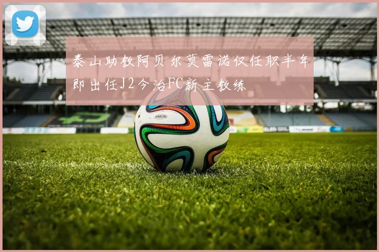 泰山助教阿贝尔莫雷诺仅任职半年即出任J2今治FC新主教练