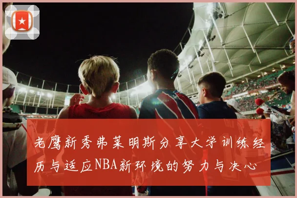 老鹰新秀弗莱明斯分享大学训练经历与适应NBA新环境的努力与决心