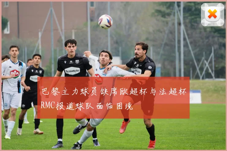 巴黎主力球员缺席欧超杯与法超杯RMC报道球队面临困境